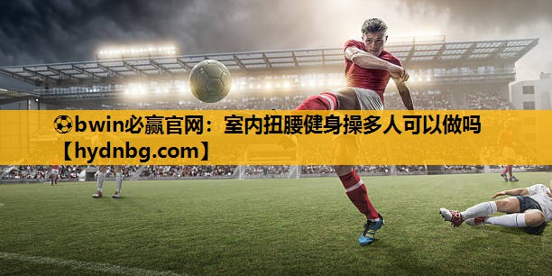 ⚽bwin必赢官网：室内扭腰健身操多人可以做吗