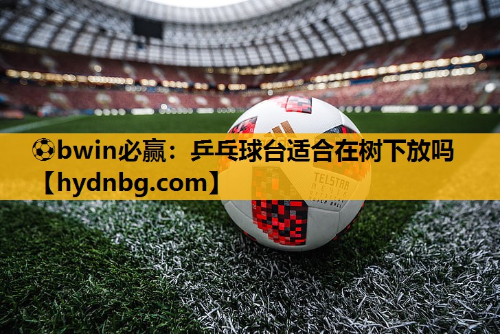 ⚽bwin必赢：乒乓球台适合在树下放吗