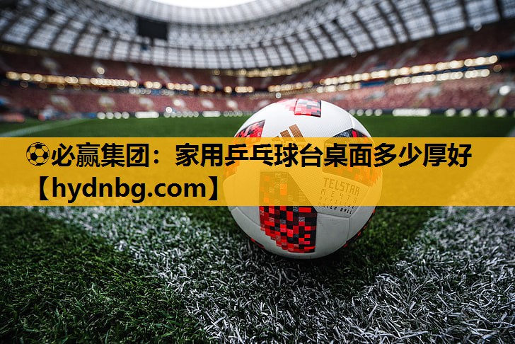 ⚽必赢集团：家用乒乓球台桌面多少厚好