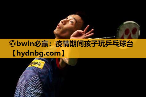 ⚽bwin必赢：疫情期间孩子玩乒乓球台