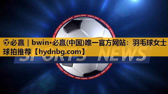 ⚽必赢｜bwin·必赢(中国)唯一官方网站：羽毛球女士球拍推荐