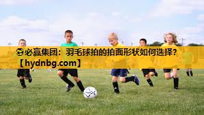 ⚽必赢集团：羽毛球拍的拍面形状如何选择？