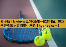 ⚽必赢｜bwin·必赢(中国)唯一官方网站：奥力来健身器材是哪里生产的