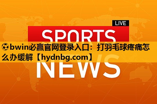 ⚽bwin必赢官网登录入口：打羽毛球疼痛怎么办缓解