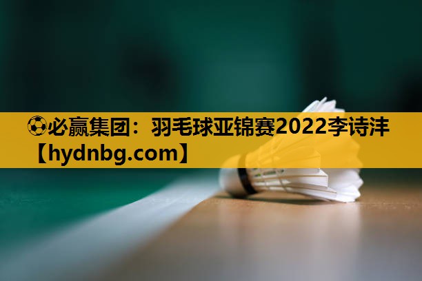 羽毛球亚锦赛2022李诗沣